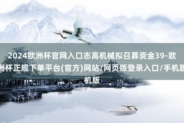 2024欧洲杯官网入口志高机械拟召募资金39-欧洲杯正规下单平台(官方)网站/网页版登录入口/手机版