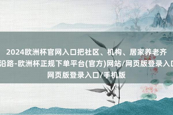 2024欧洲杯官网入口把社区、机构、居家养老齐全会通在沿路-欧洲杯正规下单平台(官方)网站/网页版登录入口/手机版