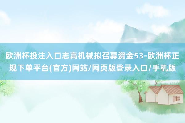欧洲杯投注入口志高机械拟召募资金53-欧洲杯正规下单平台(官方)网站/网页版登录入口/手机版